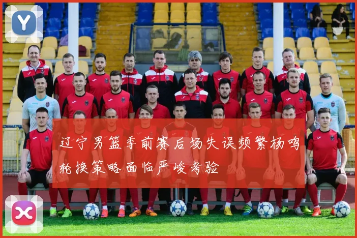 辽宁男篮季前赛后场失误频繁杨鸣轮换策略面临严峻考验