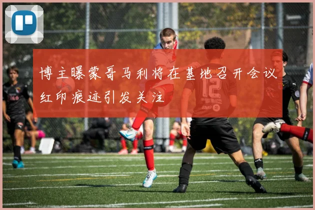 博主曝蒙哥马利将在基地召开会议红印痕迹引发关注