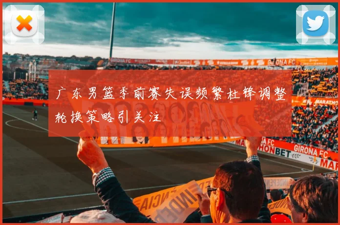 广东男篮季前赛失误频繁杜锋调整轮换策略引关注