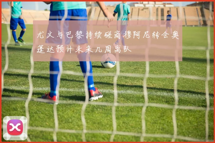 尤文与巴黎持续磋商穆阿尼转会奥蓬达预计未来几周离队