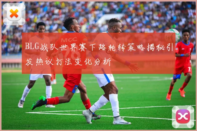 BLG战队世界赛下路轮转策略揭秘引发热议打法变化分析