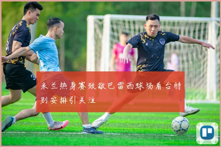 米兰热身赛致敬巴雷西球场看台特别安排引关注