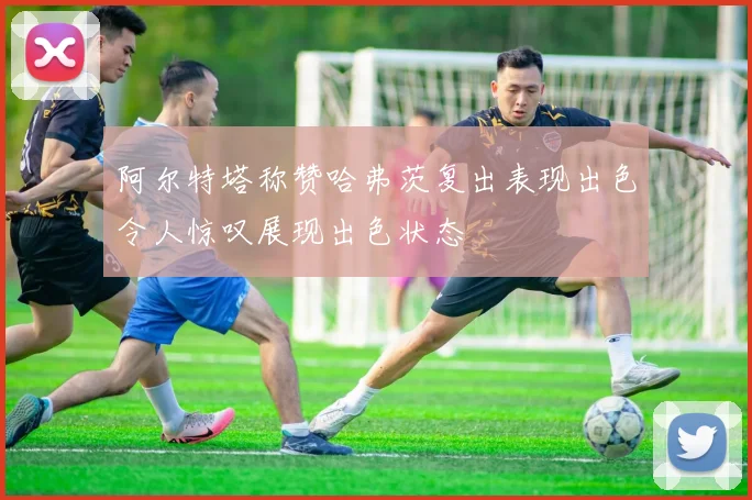 阿尔特塔称赞哈弗茨复出表现出色令人惊叹展现出色状态