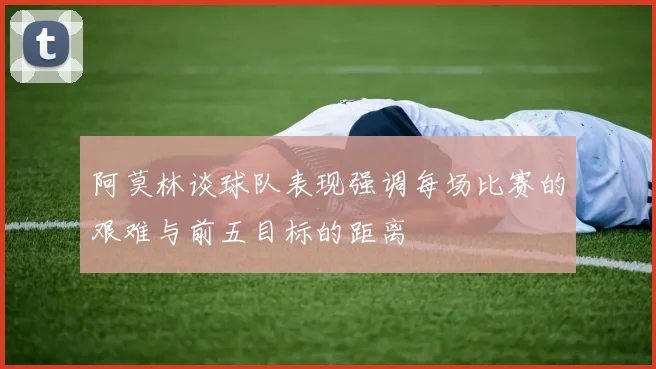 阿莫林谈球队表现强调每场比赛的艰难与前五目标的距离