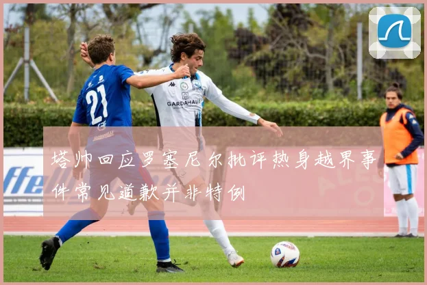 塔帅回应罗塞尼尔批评热身越界事件常见道歉并非特例