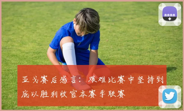 亚戈赛后感言：艰难比赛中坚持到底以胜利收官本赛季联赛