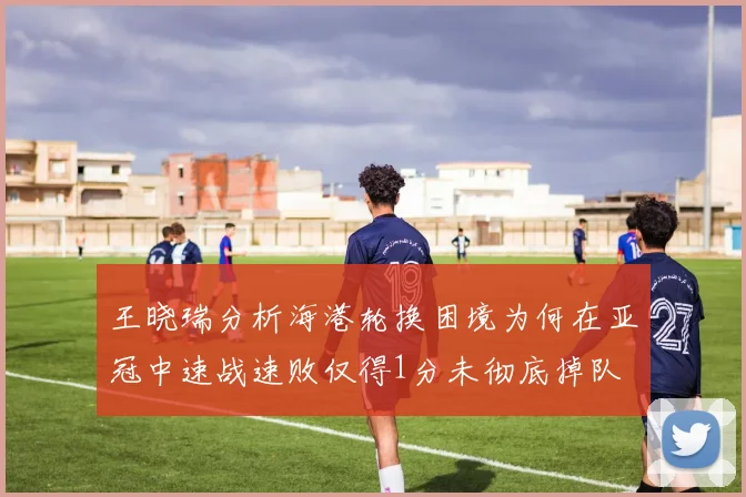 王晓瑞分析海港轮换困境为何在亚冠中速战速败仅得1分未彻底掉队