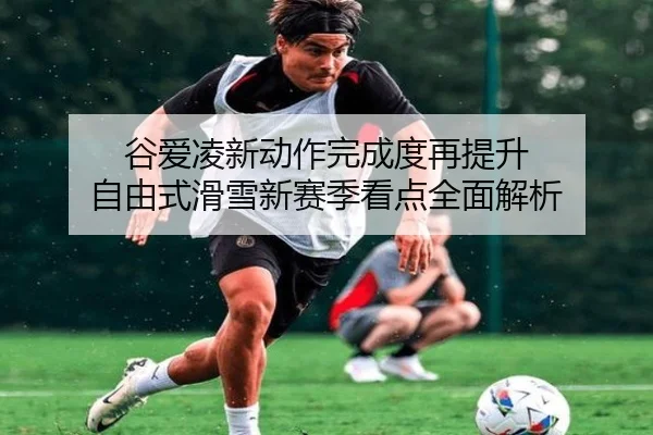 谷爱凌新动作完成度再提升 自由式滑雪新赛季看点全面解析